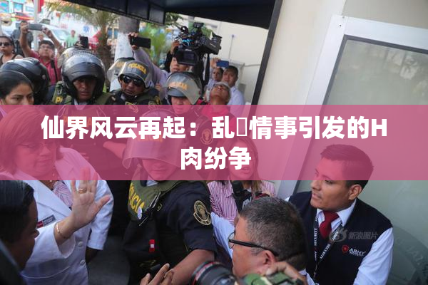 仙界风云再起：乱婬情事引发的H肉纷争