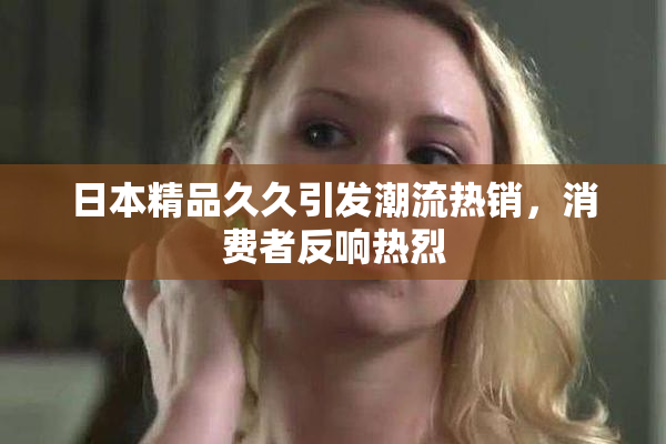 日本精品久久引发潮流热销，消费者反响热烈