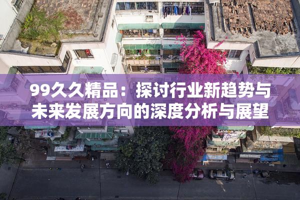 99久久精品：探讨行业新趋势与未来发展方向的深度分析与展望