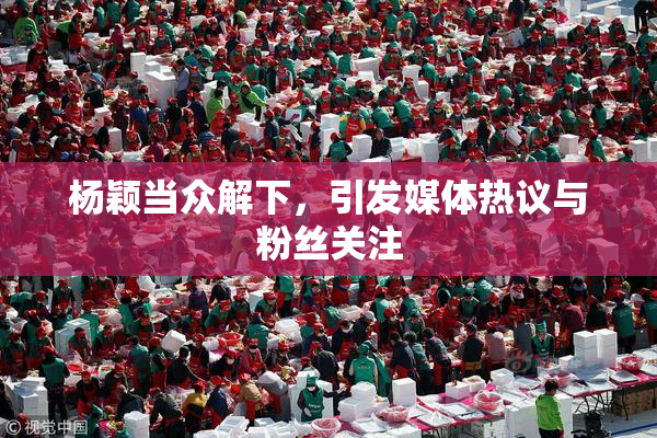 杨颖当众解下，引发媒体热议与粉丝关注