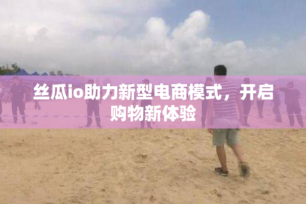 丝瓜io助力新型电商模式，开启购物新体验