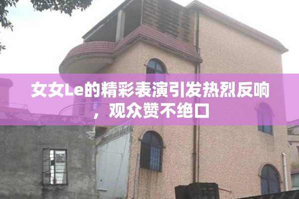 女女Le的精彩表演引发热烈反响，观众赞不绝口