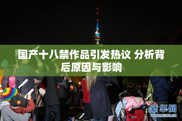 国产十八禁作品引发热议 分析背后原因与影响