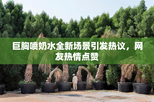 巨胸喷奶水全新场景引发热议，网友热情点赞
