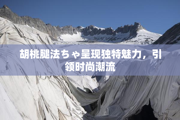 胡桃腿法ちゃ呈现独特魅力，引领时尚潮流
