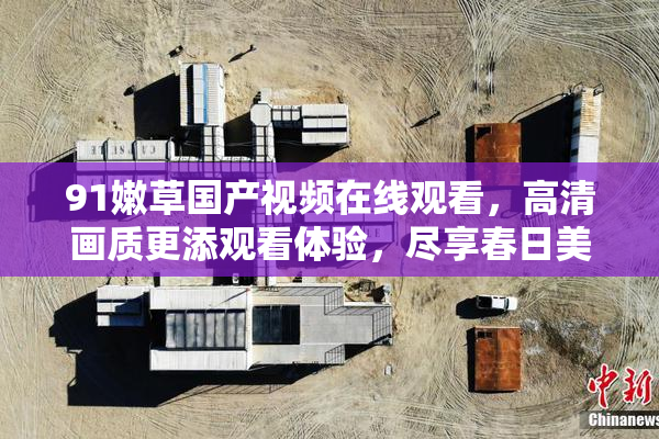 91嫩草国产视频在线观看，高清画质更添观看体验，尽享春日美好时光。
