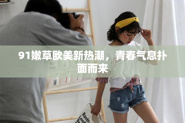 91嫩草欧美新热潮，青春气息扑面而来