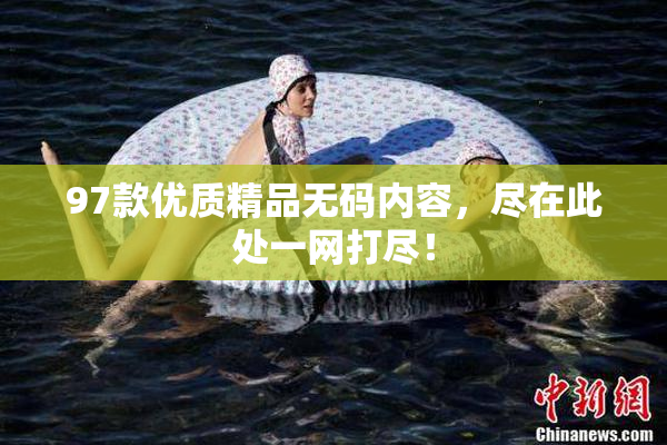 97款优质精品无码内容，尽在此处一网打尽！