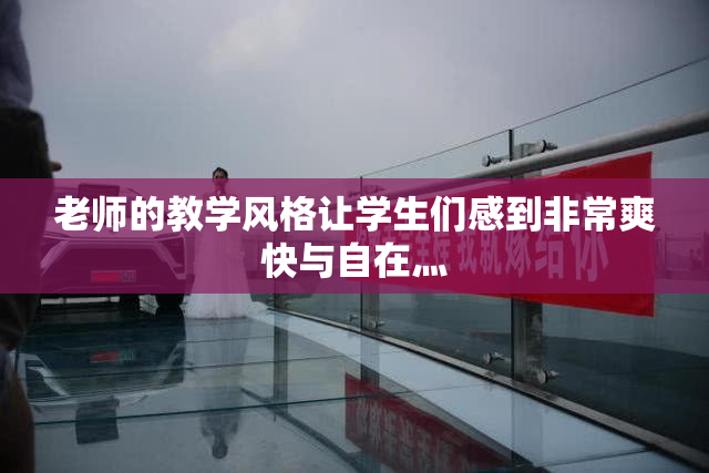 老师的教学风格让学生们感到非常爽快与自在灬