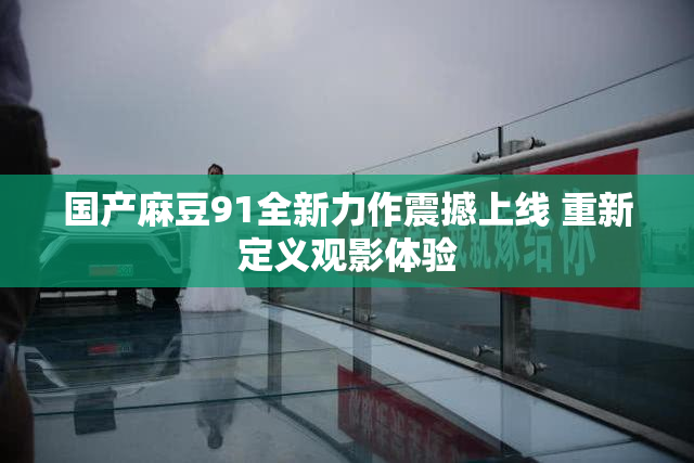 国产麻豆91全新力作震撼上线 重新定义观影体验