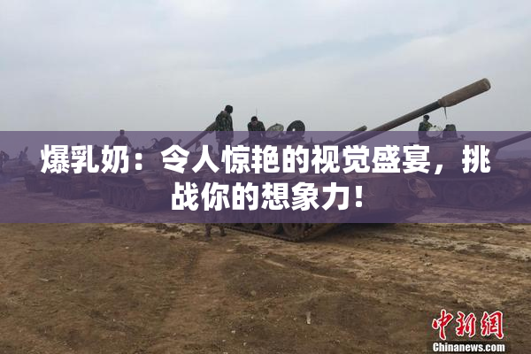 爆乳奶：令人惊艳的视觉盛宴，挑战你的想象力！