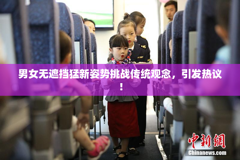 男女无遮挡猛新姿势挑战传统观念，引发热议！