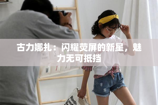 古力娜扎：闪耀荧屏的新星，魅力无可抵挡