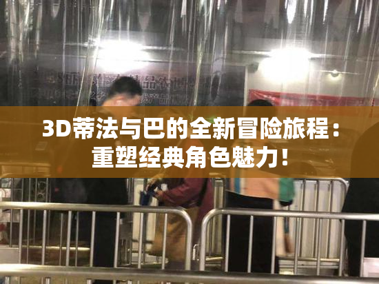 3D蒂法与巴的全新冒险旅程：重塑经典角色魅力！