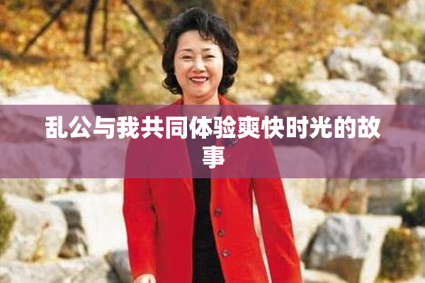 乱公与我共同体验爽快时光的故事