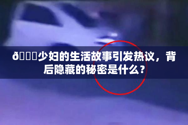 🔞少妇的生活故事引发热议，背后隐藏的秘密是什么？