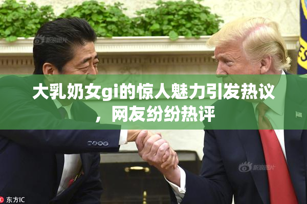 大乳奶女gi的惊人魅力引发热议，网友纷纷热评