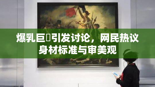 爆乳巨凥引发讨论，网民热议身材标准与审美观