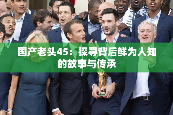 国产老头45：探寻背后鲜为人知的故事与传承