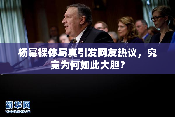 杨幂裸体写真引发网友热议，究竟为何如此大胆？