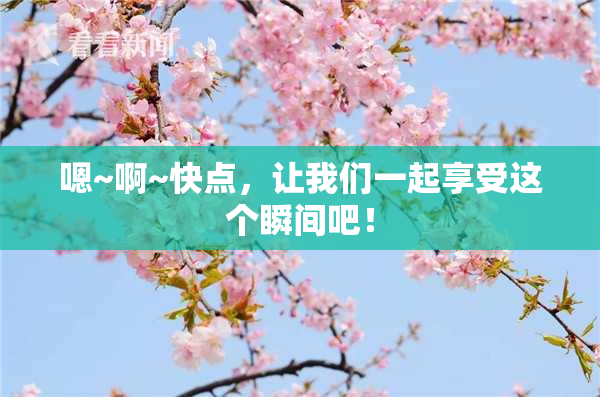 嗯~啊~快点，让我们一起享受这个瞬间吧！