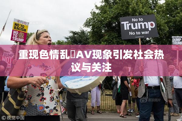 重现色情乱婬AV现象引发社会热议与关注