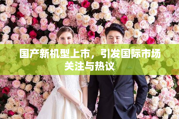 国产新机型上市，引发国际市场关注与热议