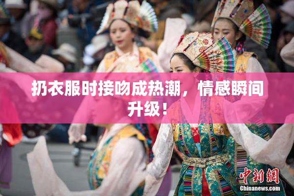 扔衣服时接吻成热潮，情感瞬间升级！