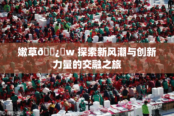 嫩草🌿‌w 探索新风潮与创新力量的交融之旅