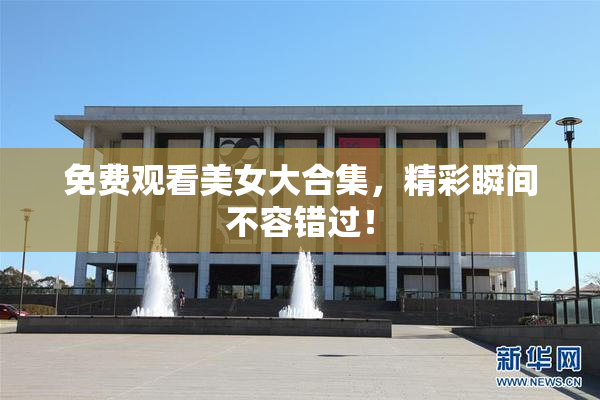 免费观看美女大合集，精彩瞬间不容错过！