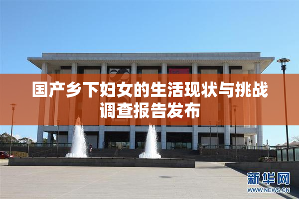 国产乡下妇女的生活现状与挑战调查报告发布