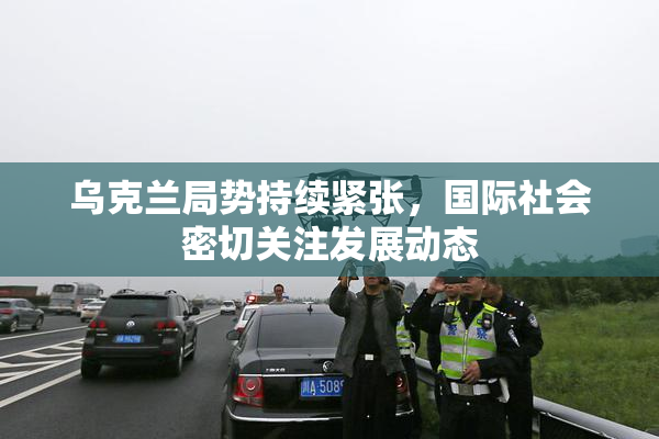 乌克兰局势持续紧张，国际社会密切关注发展动态