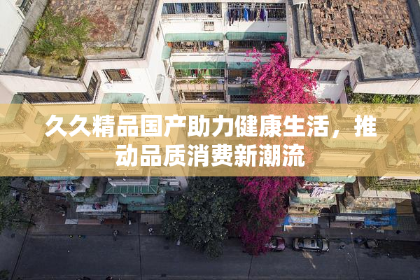 久久精品国产助力健康生活，推动品质消费新潮流