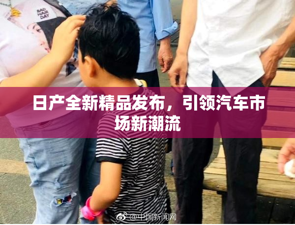 日产全新精品发布，引领汽车市场新潮流