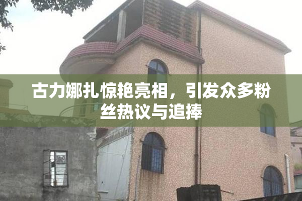 古力娜扎惊艳亮相，引发众多粉丝热议与追捧