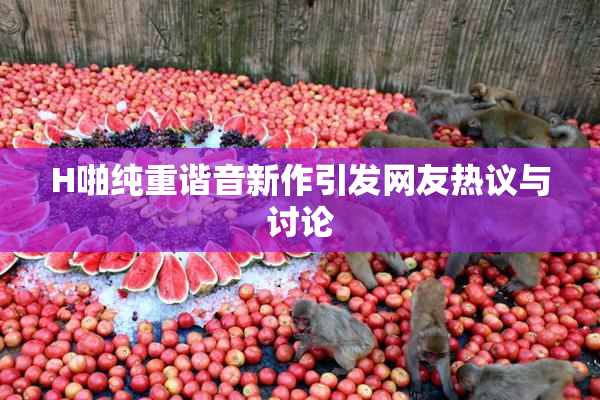 H啪纯重谐音新作引发网友热议与讨论