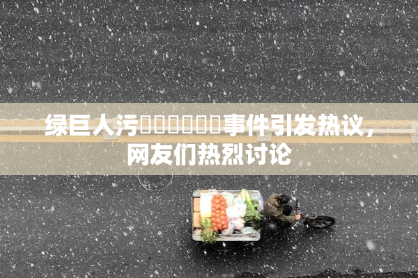 绿巨人污❌‌❌‌❌‌事件引发热议，网友们热烈讨论
