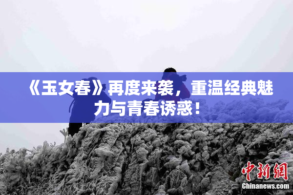 《玉女春》再度来袭，重温经典魅力与青春诱惑！