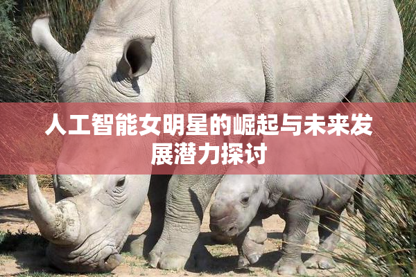 人工智能女明星的崛起与未来发展潜力探讨