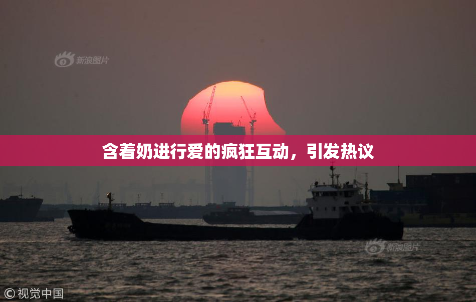 含着奶进行爱的疯狂互动，引发热议