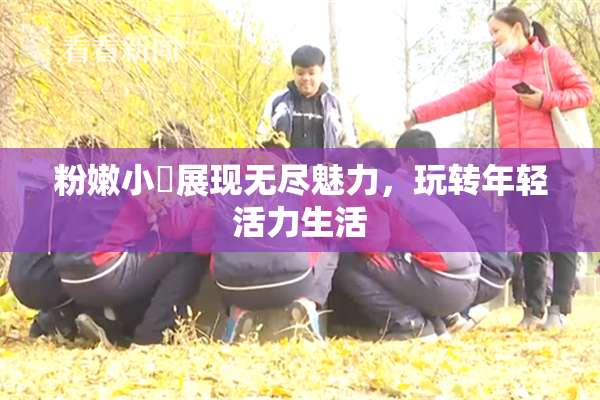 粉嫩小泬展现无尽魅力，玩转年轻活力生活
