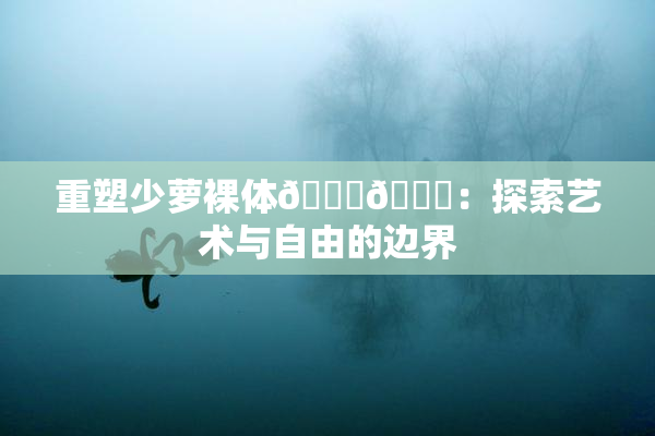 重塑少萝裸体🔞🔞：探索艺术与自由的边界