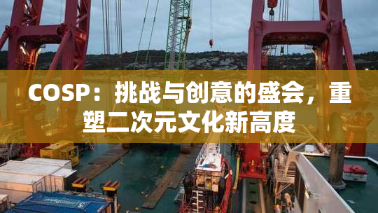 COSP：挑战与创意的盛会，重塑二次元文化新高度