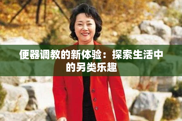 便器调教的新体验：探索生活中的另类乐趣