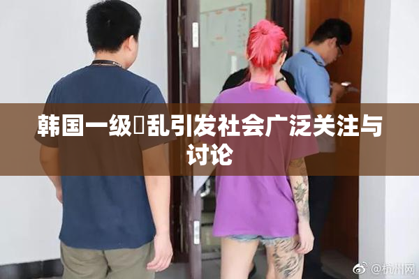 韩国一级婬乱引发社会广泛关注与讨论