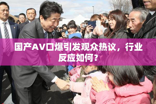 国产AV口爆引发观众热议，行业反应如何？