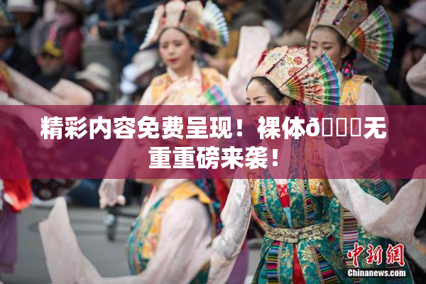 精彩内容免费呈现！裸体🔞无重重磅来袭！