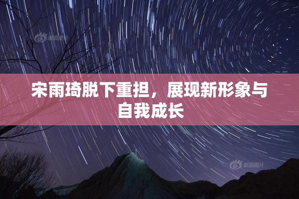 宋雨琦脱下重担，展现新形象与自我成长