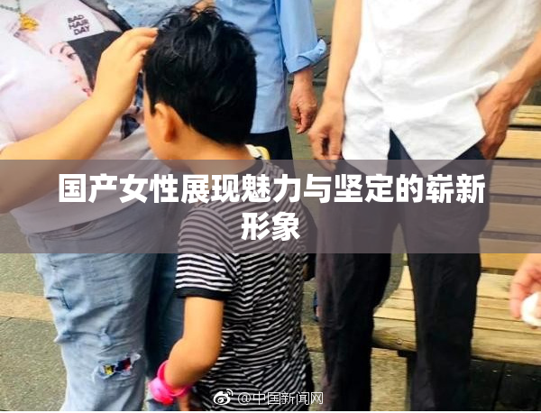 国产女性展现魅力与坚定的崭新形象