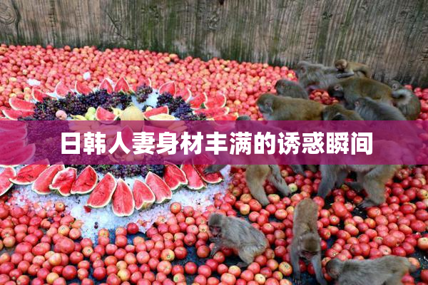 日韩人妻身材丰满的诱惑瞬间